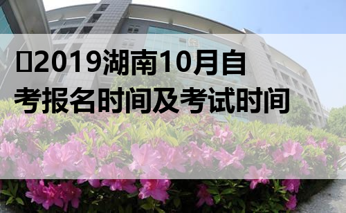 ​2019湖南10月自考报名时间及考试时间 自考报名入口