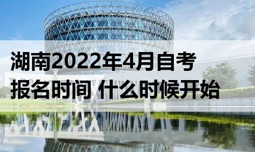 湖南2022年4月自考报名时间 什么时候开始