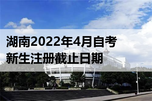 湖南2022年4月自考新生注册截止日期