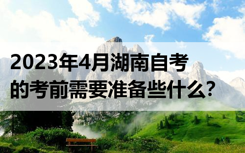 2023年4月湖南自考的考前需要准备些什么？