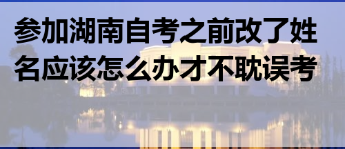 参加湖南自考之前改了姓名应该怎么办才不耽误考试?
