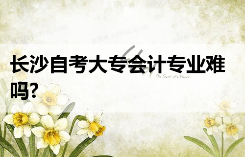 长沙自考大专会计专业难吗?