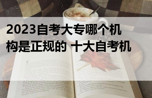 2023自考大专哪个机构是正规的 十大自考机构盘点