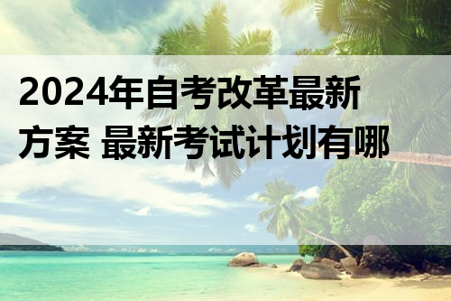 2024年自考改革最新方案 最新考试计划有哪些