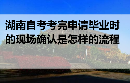 湖南自考考完申请毕业时的现场确认是怎样的流程?