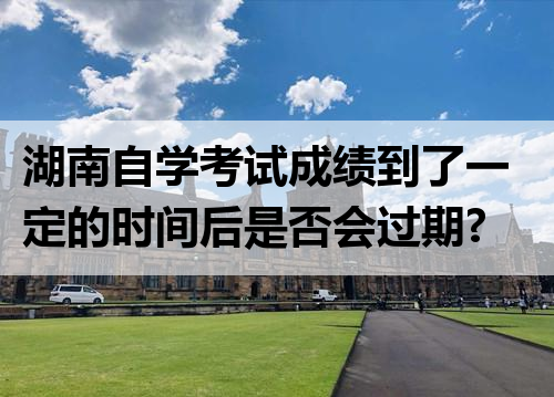 湖南自学考试成绩到了一定的时间后是否会过期?
