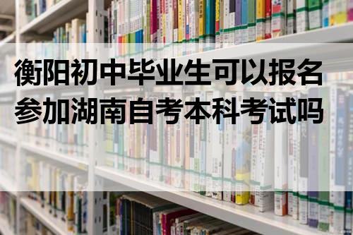 衡阳初中毕业生可以报名参加湖南自考本科考试吗？