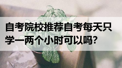 自考院校推荐自考每天只学一两个小时可以吗？