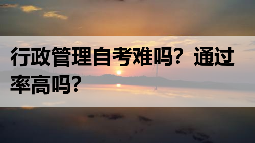 行政管理自考难吗？通过率高吗？